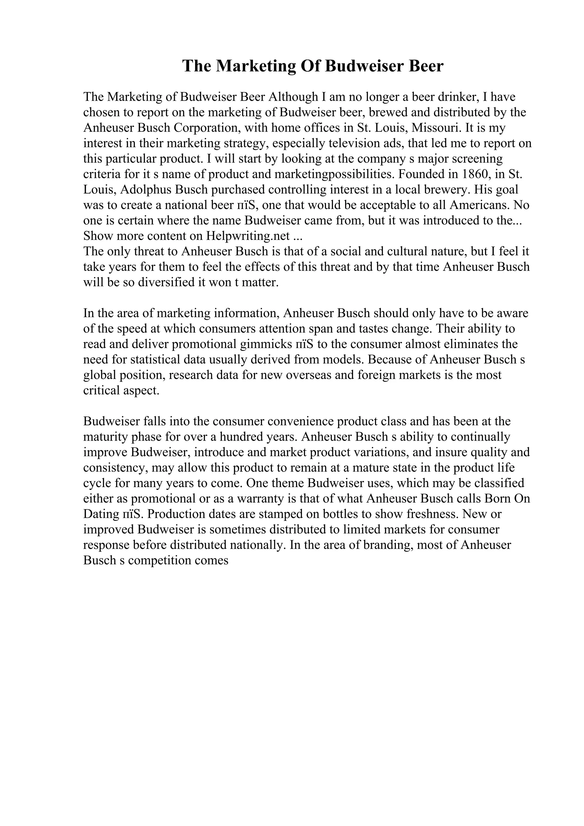 The Marketing Of Budweiser Beer
The Marketing of Budweiser Beer Although I am no longer a beer drinker, I have
chosen to report on the marketing of Budweiser beer, brewed and distributed by the
Anheuser Busch Corporation, with home offices in St. Louis, Missouri. It is my
interest in their marketing strategy, especially television ads, that led me to report on
this particular product. I will start by looking at the company s major screening
criteria for it s name of product and marketingpossibilities. Founded in 1860, in St.
Louis, Adolphus Busch purchased controlling interest in a local brewery. His goal
was to create a national beer пїЅ, one that would be acceptable to all Americans. No
one is certain where the name Budweiser came from, but it was introduced to the...
Show more content on Helpwriting.net ...
The only threat to Anheuser Busch is that of a social and cultural nature, but I feel it
take years for them to feel the effects of this threat and by that time Anheuser Busch
will be so diversified it won t matter.
In the area of marketing information, Anheuser Busch should only have to be aware
of the speed at which consumers attention span and tastes change. Their ability to
read and deliver promotional gimmicks пїЅ to the consumer almost eliminates the
need for statistical data usually derived from models. Because of Anheuser Busch s
global position, research data for new overseas and foreign markets is the most
critical aspect.
Budweiser falls into the consumer convenience product class and has been at the
maturity phase for over a hundred years. Anheuser Busch s ability to continually
improve Budweiser, introduce and market product variations, and insure quality and
consistency, may allow this product to remain at a mature state in the product life
cycle for many years to come. One theme Budweiser uses, which may be classified
either as promotional or as a warranty is that of what Anheuser Busch calls Born On
Dating пїЅ. Production dates are stamped on bottles to show freshness. New or
improved Budweiser is sometimes distributed to limited markets for consumer
response before distributed nationally. In the area of branding, most of Anheuser
Busch s competition comes
 