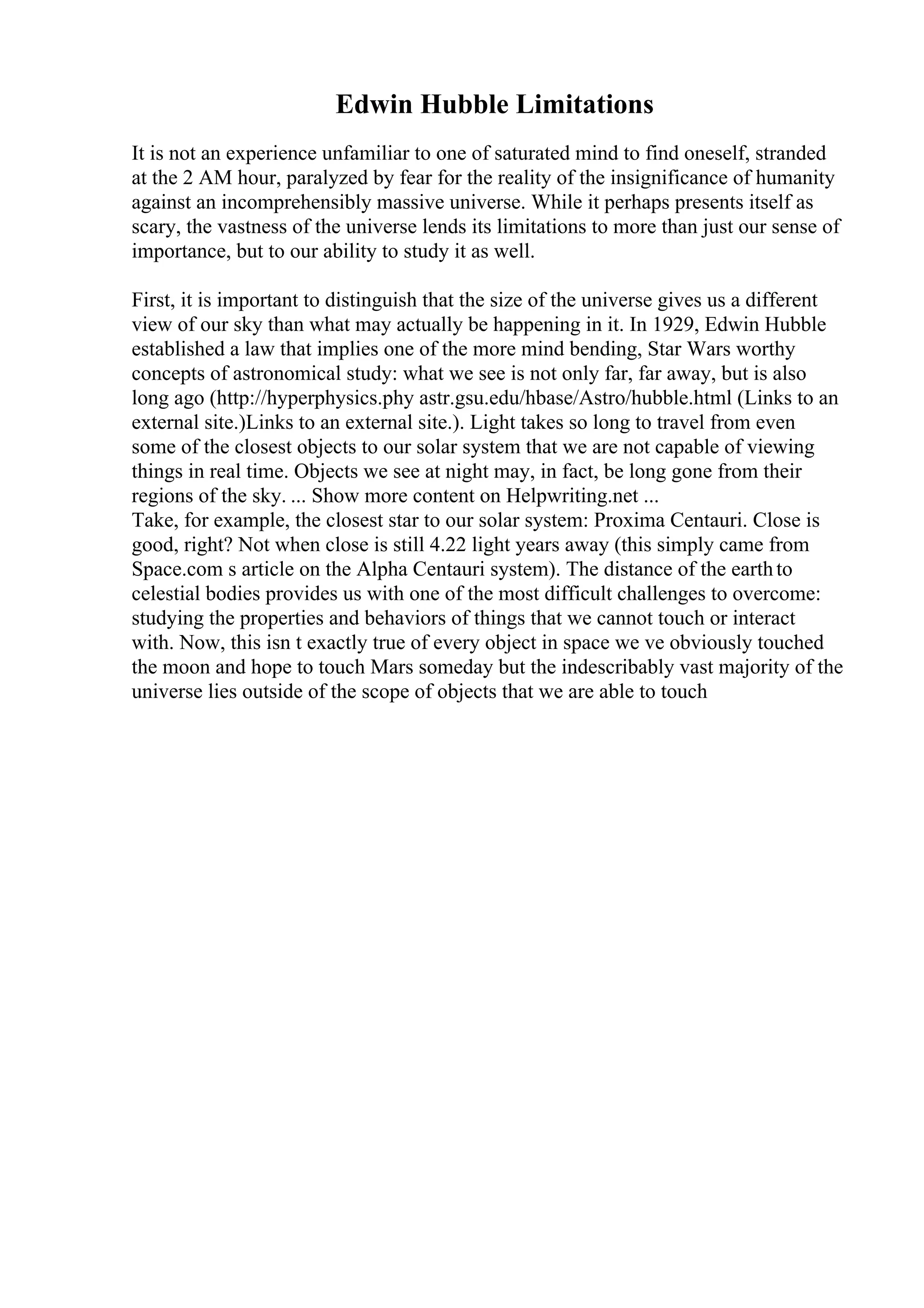 Edwin Hubble Limitations
It is not an experience unfamiliar to one of saturated mind to find oneself, stranded
at the 2 AM hour, paralyzed by fear for the reality of the insignificance of humanity
against an incomprehensibly massive universe. While it perhaps presents itself as
scary, the vastness of the universe lends its limitations to more than just our sense of
importance, but to our ability to study it as well.
First, it is important to distinguish that the size of the universe gives us a different
view of our sky than what may actually be happening in it. In 1929, Edwin Hubble
established a law that implies one of the more mind bending, Star Wars worthy
concepts of astronomical study: what we see is not only far, far away, but is also
long ago (http://hyperphysics.phy astr.gsu.edu/hbase/Astro/hubble.html (Links to an
external site.)Links to an external site.). Light takes so long to travel from even
some of the closest objects to our solar system that we are not capable of viewing
things in real time. Objects we see at night may, in fact, be long gone from their
regions of the sky. ... Show more content on Helpwriting.net ...
Take, for example, the closest star to our solar system: Proxima Centauri. Close is
good, right? Not when close is still 4.22 light years away (this simply came from
Space.com s article on the Alpha Centauri system). The distance of the earthto
celestial bodies provides us with one of the most difficult challenges to overcome:
studying the properties and behaviors of things that we cannot touch or interact
with. Now, this isn t exactly true of every object in space we ve obviously touched
the moon and hope to touch Mars someday but the indescribably vast majority of the
universe lies outside of the scope of objects that we are able to touch
 