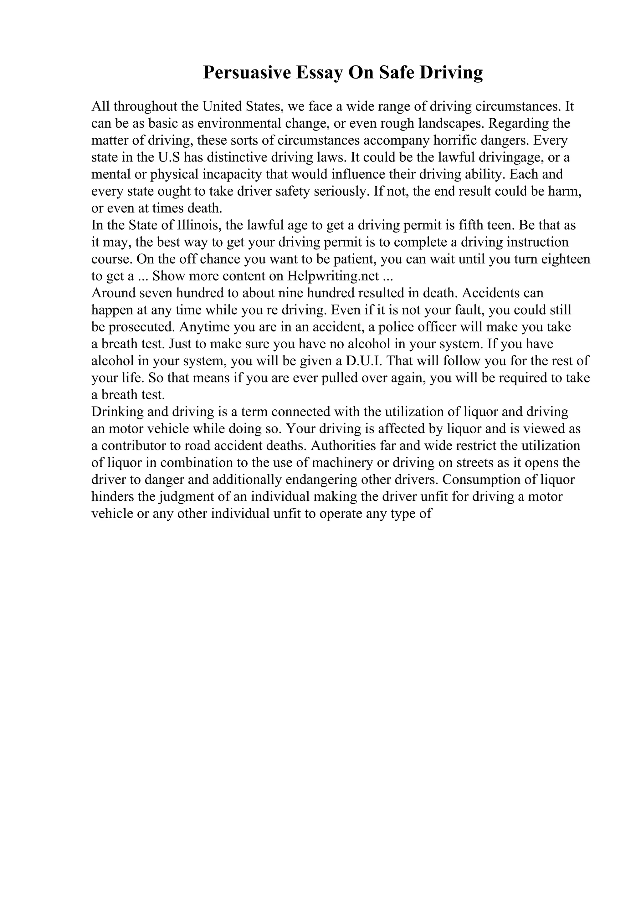 Persuasive Essay On Safe Driving
All throughout the United States, we face a wide range of driving circumstances. It
can be as basic as environmental change, or even rough landscapes. Regarding the
matter of driving, these sorts of circumstances accompany horrific dangers. Every
state in the U.S has distinctive driving laws. It could be the lawful drivingage, or a
mental or physical incapacity that would influence their driving ability. Each and
every state ought to take driver safety seriously. If not, the end result could be harm,
or even at times death.
In the State of Illinois, the lawful age to get a driving permit is fifth teen. Be that as
it may, the best way to get your driving permit is to complete a driving instruction
course. On the off chance you want to be patient, you can wait until you turn eighteen
to get a ... Show more content on Helpwriting.net ...
Around seven hundred to about nine hundred resulted in death. Accidents can
happen at any time while you re driving. Even if it is not your fault, you could still
be prosecuted. Anytime you are in an accident, a police officer will make you take
a breath test. Just to make sure you have no alcohol in your system. If you have
alcohol in your system, you will be given a D.U.I. That will follow you for the rest of
your life. So that means if you are ever pulled over again, you will be required to take
a breath test.
Drinking and driving is a term connected with the utilization of liquor and driving
an motor vehicle while doing so. Your driving is affected by liquor and is viewed as
a contributor to road accident deaths. Authorities far and wide restrict the utilization
of liquor in combination to the use of machinery or driving on streets as it opens the
driver to danger and additionally endangering other drivers. Consumption of liquor
hinders the judgment of an individual making the driver unfit for driving a motor
vehicle or any other individual unfit to operate any type of
 