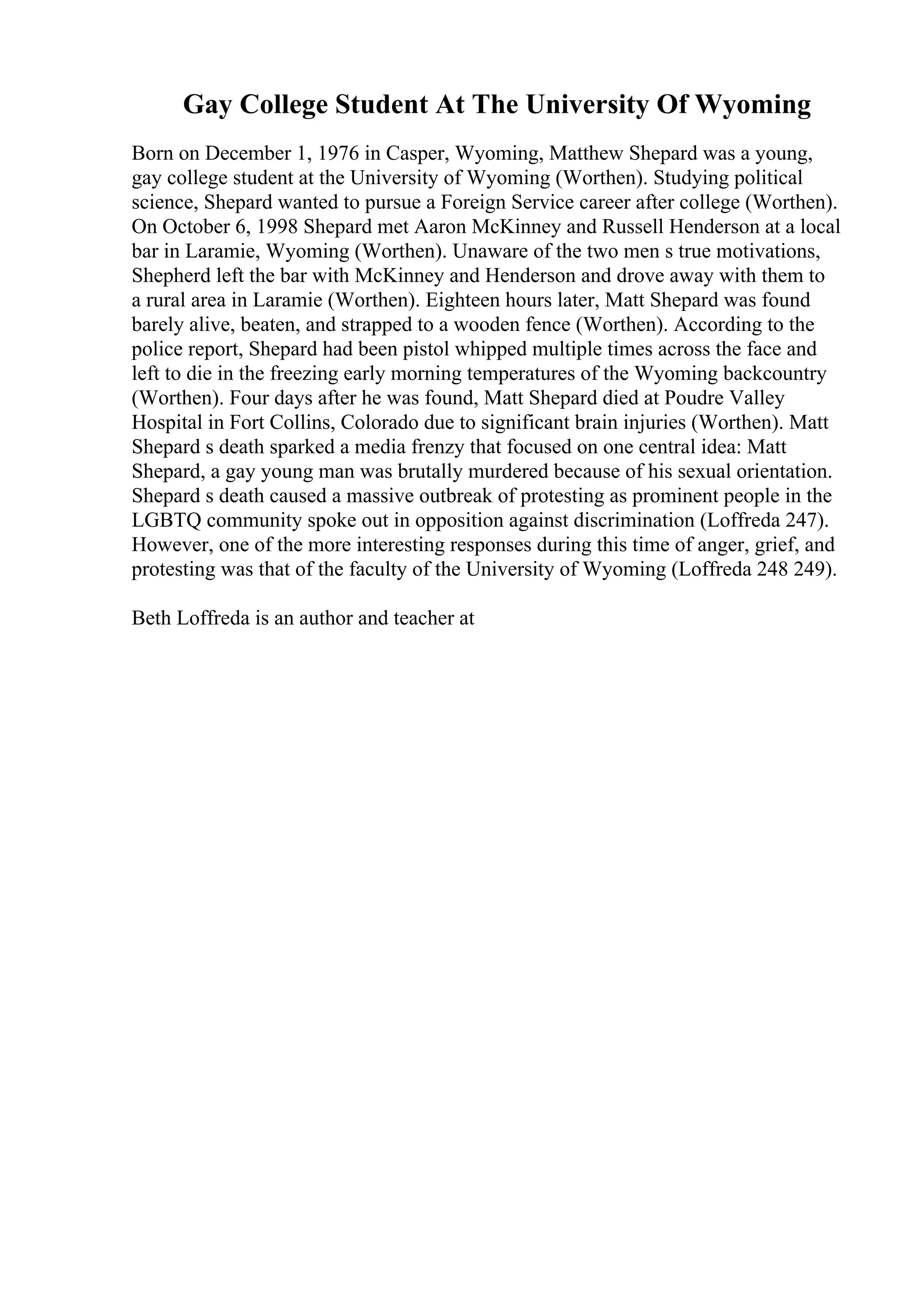 Gay College Student At The University Of Wyoming
Born on December 1, 1976 in Casper, Wyoming, Matthew Shepard was a young,
gay college student at the University of Wyoming (Worthen). Studying political
science, Shepard wanted to pursue a Foreign Service career after college (Worthen).
On October 6, 1998 Shepard met Aaron McKinney and Russell Henderson at a local
bar in Laramie, Wyoming (Worthen). Unaware of the two men s true motivations,
Shepherd left the bar with McKinney and Henderson and drove away with them to
a rural area in Laramie (Worthen). Eighteen hours later, Matt Shepard was found
barely alive, beaten, and strapped to a wooden fence (Worthen). According to the
police report, Shepard had been pistol whipped multiple times across the face and
left to die in the freezing early morning temperatures of the Wyoming backcountry
(Worthen). Four days after he was found, Matt Shepard died at Poudre Valley
Hospital in Fort Collins, Colorado due to significant brain injuries (Worthen). Matt
Shepard s death sparked a media frenzy that focused on one central idea: Matt
Shepard, a gay young man was brutally murdered because of his sexual orientation.
Shepard s death caused a massive outbreak of protesting as prominent people in the
LGBTQ community spoke out in opposition against discrimination (Loffreda 247).
However, one of the more interesting responses during this time of anger, grief, and
protesting was that of the faculty of the University of Wyoming (Loffreda 248 249).
Beth Loffreda is an author and teacher at
 