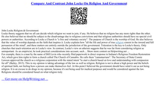 Compare And Contrast John Locke On Religion And Government
John Locke Religion & Government
Locke theory suggests that we all can decide which religion we want to join, if any. He believes that no religion has any more rights than the other.
He also believed that no should be subject to the disadvantage due to religious convictions and that religious authorities should have no special civil
powers or authorities. According to Locke a Church is "a free and voluntary society". The purpose of Church is the worship of God. He also believes
that the value of worship depends on the faith that inspires it. Locke explains how "all the life and power of true religion consist in the inward and full
persuasion of the mind", and these matters are entirely outside the jurisdiction of the government. Toleration is the key to Locke's theory. Only
churches that teach toleration are in Locke's view. In contrast, Locke's view on atheism suggests that he was far from considering religion as
unimportant. As an empiricist, he took practical considerations into account, such ... Show more content on Helpwriting.net ...
For example, there is a man by the name of Bill Levin who recently filed paperwork in direct response to Indiana's Religious Freedom Restoration
Act, which gave him rights to form a church called The Church of Cannabis. He calls them "cannataerians". The Secretary of State Connie
Lawson approved the church as a religious corporation with the stated intent "to start a church based on love and understanding with compassion
for all" (Bailey, 2015). This in my opinion is taking advantage of the law as well as religion. Religion is not is about a high power and the beliefs
of spiritual faith, not feeling how a person can make themselves feel. At this point I believed the government should have ruled it out as not being
religion. It is an excuse to do drugs in my opinion, because it's not being used for medical purposes and would be considered against the law.
Religions should be considered based on what religion truly
... Get more on HelpWriting.net ...
 