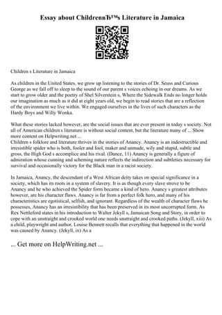 Essay about ChildrenвЂ™s Literature in Jamaica
Children s Literature in Jamaica
As children in the United States, we grow up listening to the stories of Dr. Seuss and Curious
George as we fall off to sleep to the sound of our parent s voices echoing in our dreams. As we
start to grow older and the poetry of Shel Silverstein s, Where the Sidewalk Ends no longer holds
our imagination as much as it did at eight years old, we begin to read stories that are a reflection
of the environment we live within. We engaged ourselves in the lives of such characters as the
Hardy Boys and Willy Wonka.
What these stories lacked however, are the social issues that are ever present in today s society. Not
all of American children s literature is without social content, but the literature many of ... Show
more content on Helpwriting.net ...
Children s folklore and literature thrives in the stories of Anancy. Anancy is an indestructible and
irresistible spider who is both, fooler and fool, maker and unmade, wily and stupid, subtle and
gross, the High God s accomplice and his rival. (Dance, 11) Anancy is generally a figure of
admiration whose cunning and scheming nature reflects the indirection and subtleties necessary for
survival and occasionally victory for the Black man in a racist society.
In Jamaica, Anancy, the descendant of a West African deity takes on special significance in a
society, which has its roots in a system of slavery. It is as though every slave strove to be
Anancy and he who achieved the Spider form became a kind of hero. Anancy s greatest attributes
however, are his character flaws. Anancy is far from a perfect folk hero, and many of his
characteristics are egotistical, selfish, and ignorant. Regardless of the wealth of character flaws he
possesses, Anancy has an irresistibility that has been preserved in its most uncorrupted form. As
Rex Nettleford states in his introduction to Walter Jekyll s, Jamaican Song and Story, in order to
cope with an unstraight and crooked world one needs unstraight and crooked paths. (Jekyll, xiii) As
a child, playwright and author, Louise Bennett recalls that everything that happened in the world
was caused by Anancy. (Jekyll, ix) As a
... Get more on HelpWriting.net ...
 
