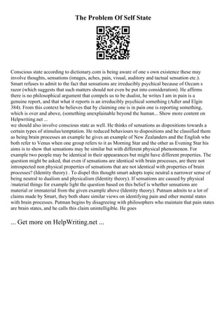 The Problem Of Self State
Conscious state according to dictionary.com is being aware of one s own existence these may
involve thoughts, sensations (images, aches, pain, visual, auditory and tactual sensation etc.).
Smart refuses to admit to the fact that sensations are irreducibly psychical because of Occam s
razor (which suggests that such matters should not even be put into consideration). He affirms
there is no philosophical argument that compels us to be dualist, he writes I am in pain is a
genuine report, and that what it reports is an irreducibly psychical something (Adler and Elgin
384). From this context he believes that by claiming one is in pain one is reporting something,
which is over and above, (something unexplainable beyond the human... Show more content on
Helpwriting.net ...
we should also involve conscious state as well. He thinks of sensations as dispositions towards a
certain types of stimulus/temptation. He reduced behaviours to dispositions and he classified them
as being brain processes an example he gives an example of New Zealanders and the English who
both refer to Venus when one group refers to it as Morning Star and the other as Evening Star his
aims is to show that sensations may be similar but with different physical phenomenon. For
example two people may be identical in their appearances but might have different properties. The
question might be asked, that even if sensations are identical with brain processes, are there not
introspected non physical properties of sensations that are not identical with properties of brain
processes? (Identity theory) . To dispel this thought smart adopts topic neutral a narrower sense of
being neutral to dualism and physicalism (Identity theory). If sensations are caused by physical
/material things for example light the question based on this belief is whether sensations are
material or immaterial from the given example above (Identity theory). Putnam admits to a lot of
claims made by Smart, they both share similar views on identifying pain and other mental states
with brain processes. Putman begins by disagreeing with philosophers who maintain that pain states
are brain states, and he calls this claim unintelligible. He goes
... Get more on HelpWriting.net ...
 