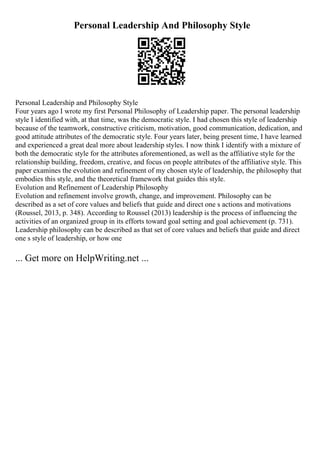 Personal Leadership And Philosophy Style
Personal Leadership and Philosophy Style
Four years ago I wrote my first Personal Philosophy of Leadership paper. The personal leadership
style I identified with, at that time, was the democratic style. I had chosen this style of leadership
because of the teamwork, constructive criticism, motivation, good communication, dedication, and
good attitude attributes of the democratic style. Four years later, being present time, I have learned
and experienced a great deal more about leadership styles. I now think I identify with a mixture of
both the democratic style for the attributes aforementioned, as well as the affiliative style for the
relationship building, freedom, creative, and focus on people attributes of the affiliative style. This
paper examines the evolution and refinement of my chosen style of leadership, the philosophy that
embodies this style, and the theoretical framework that guides this style.
Evolution and Refinement of Leadership Philosophy
Evolution and refinement involve growth, change, and improvement. Philosophy can be
described as a set of core values and beliefs that guide and direct one s actions and motivations
(Roussel, 2013, p. 348). According to Roussel (2013) leadership is the process of influencing the
activities of an organized group in its efforts toward goal setting and goal achievement (p. 731).
Leadership philosophy can be described as that set of core values and beliefs that guide and direct
one s style of leadership, or how one
... Get more on HelpWriting.net ...
 