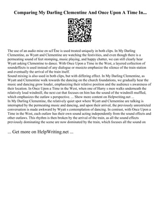 Comparing My Darling Clementine And Once Upon A Time In...
The use of an audio mise en scГЁne is used treated uniquely in both clips. In My Darling
Clementine, as Wyatt and Clementine are watching the festivities, and even though there is a
permeating sound of feet stomping, music playing, and happy chatter, we can still clearly hear
Wyatt asking Clementine to dance. With Once Upon a Time in the West, a layered collection of
soundeffects is used instead of any dialogue or musicto emphasize the silence of the train station
and eventually the arrival of the train itself.
Sound mixing is also used in both clips, but with differing effect. In My Darling Clementine, as
Wyatt and Clementine walk towards the dancing on the church foundations, we gradually hear the
music and dancing grow louder, emphasizing their relative position and the audience s awareness of
their location. In Once Upon a Time in the West, when one of Harry s men walks underneath the
relatively loud windmill, the next cut that focuses on him has the sound of the windmill muffled,
which emphasizes the outlaw s perspective. ... Show more content on Helpwriting.net ...
In My Darling Clementine, the relatively quiet spot where Wyatt and Clementine are talking is
interrupted by the permeating music and dancing, and upon their arrival, the previously unrestricted
conversation is made awkward by Wyatt s contemplation of dancing. In contrast, with Once Upon a
Time in the West, each outlaw has their own sound acting independently from the sound effects and
other outlaws. This rhythm is then broken by the arrival of the train, as all the sound effects
previously dominating the scene are now dominated by the train, which focuses all the sound on
... Get more on HelpWriting.net ...
 