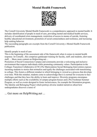 Mental Health Framework
The Cornell University Mental Health Framework is a comprehensive approach to mental health. It
includes identification of people in need of care, providing mental and medical health services,
delivery of coordinated crisis management, restriction of access to means of suicide, fostering
healthy educational environment, promotion of social connectedness and resilience, and increasing
help seeking behavior.
The succeeding paragraphs are excerpts from the Cornell University s Mental Health Framework
publication.
Identify people in need of care
This is the beginning of the assessment side of the framework when it comes to mental health
response. In Cornells , this comprises gatekeeper training for faculty, staff, and students, alert team
staff, ... Show more content on Helpwriting.net ...
Promotion of Social Connections Campus and community provide a welcoming and inclusive
environment that respects individuals while promoting community values. Pariticipation in the
Colleges Transition Collaborative (CTC) Pre Matriculation Social Belonging Intervention exposes
incoming students to stories that normalize and typify the challenges associated with transitioning
to college. This fosters a different mindset in which belonging is viewed as a process that develops
over time. With this mindset, students come to acknowledge that it is normal for everyone to face
challenges and that they have the ability to learn and improve. Diversity programs encompass
multiple efforts such as the availability of campus program houses and a Pre Freshman Summer
Program, as well as events designed to foster inclusiveness, for example the Orientation program,
The Identity and Belonging Project which portrays diverse student narratives about how
undergraduates discover a sense of
... Get more on HelpWriting.net ...
 
