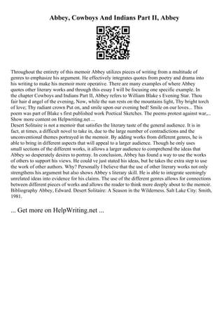 Abbey, Cowboys And Indians Part II, Abbey
Throughout the entirety of this memoir Abbey utilizes pieces of writing from a multitude of
genres to emphasize his argument. He effectively integrates quotes from poetry and drama into
his writing to make his memoir more operative. There are many examples of where Abbey
quotes other literary works and through this essay I will be focusing one specific example. In
the chapter Cowboys and Indians Part II, Abbey refers to William Blake s Evening Star. Thou
fair hair d angel of the evening, Now, while the sun rests on the mountains light, Thy bright torch
of love; Thy radiant crown Put on, and smile upon our evening bed! Smile on our loves... This
poem was part of Blake s first published work Poetical Sketches. The poems protest against war,...
Show more content on Helpwriting.net ...
Desert Solitaire is not a memoir that satisfies the literary taste of the general audience. It is in
fact, at times, a difficult novel to take in, due to the large number of contradictions and the
unconventional themes portrayed in the memoir. By adding works from different genres, he is
able to bring in different aspects that will appeal to a larger audience. Though he only uses
small sections of the different works, it allows a larger audience to comprehend the ideas that
Abbey so desperately desires to portray. In conclusion, Abbey has found a way to use the works
of others to support his views. He could ve just stated his ideas, but he takes the extra step to use
the work of other authors. Why? Personally I believe that the use of other literary works not only
strengthens his argument but also shows Abbey s literary skill. He is able to integrate seemingly
unrelated ideas into evidence for his claims. The use of the different genres allows for connections
between different pieces of works and allows the reader to think more deeply about to the memoir.
Bibliography Abbey, Edward. Desert Solitaire: A Season in the Wilderness. Salt Lake City: Smith,
1981.
... Get more on HelpWriting.net ...
 