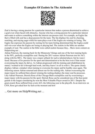 Examples Of Zealots In The Alchemist
Zeal is having a strong passion for a particular interest that makes a person determined to achieve
a goal even when faced with obstacles. Anyone who has a strong passion for a particular interest
and wants to achieve something within the interest can possess zeal. For example, an Eagles fan
that is filled with zeal has a deep passion for the team. The fan displays his zeal by cheering,
watching, and staying eager while his team plays even if the Eagles are winning or losing. The
Eagles fan expresses his passion by rooting for his team feeling determined that the Eagles could
still win even when the Eagles are losing or playing bad. The zealots in the bible are another
example of zeal. The zealots in the bible were called zealots because they... Show more content on
Helpwriting.net ...
Adrian Peterson, the running back for the Minnesota Vikings and one of the best running backs
in the NFL, perfectly exemplifies zeal. During the 2011 season Adrian Peterson tore his ACL
along with his MCL. The injury was a major setback for such a talented player, but he wasn t
fazed. Because of his passion for the sport and determination to be the best even if that meant
overcoming the injury he did so. As Adrian progressed with his training and rehabilitation he
stated, I wanted to do it through hard work, and they knew I m all in with it. The quote clearly
displays Adrian s mindset when training to overcome his injury and be healthy once again. The
following season Adrian returned and almost ran for the rushing title. Adrian overcoming the
major injury he suffered then almost winning the rushing displays the inner zeal he possesses.
Like Adrian Peterson, Derrick Rose of the Chicago Bulls exemplifies zeal by overcoming a
major injury with his passion for the sport. Derrick Rose can be considered one of the best point
guards in the league considering he won the Most Valuable Player award in 2011. Despite the
great award, Rose suffered from a torn ACL the following year in the playoffs. In an interview on
CNN, Rose got asked how he feels at the moment and how
... Get more on HelpWriting.net ...
 
