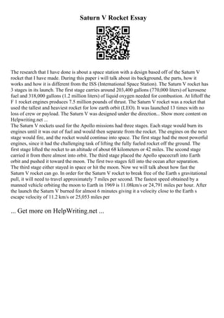 Saturn V Rocket Essay
The research that I have done is about a space station with a design based off of the Saturn V
rocket that I have made. During this paper i will talk about its background, the parts, how it
works and how it is different from the ISS (International Space Station). The Saturn V rocket has
3 stages in its launch. The first stage carries around 203,400 gallons (770,000 liters) of kerosene
fuel and 318,000 gallons (1.2 million liters) of liquid oxygen needed for combustion. At liftoff the
F 1 rocket engines produces 7.5 million pounds of thrust. The Saturn V rocket was a rocket that
used the tallest and heaviest rocket for low earth orbit (LEO). It was launched 13 times with no
loss of crew or payload. The Saturn V was designed under the direction... Show more content on
Helpwriting.net ...
The Saturn V rockets used for the Apollo missions had three stages. Each stage would burn its
engines until it was out of fuel and would then separate from the rocket. The engines on the next
stage would fire, and the rocket would continue into space. The first stage had the most powerful
engines, since it had the challenging task of lifting the fully fueled rocket off the ground. The
first stage lifted the rocket to an altitude of about 68 kilometers or 42 miles. The second stage
carried it from there almost into orbit. The third stage placed the Apollo spacecraft into Earth
orbit and pushed it toward the moon. The first two stages fell into the ocean after separation.
The third stage either stayed in space or hit the moon. Now we will talk about how fast the
Saturn V rocket can go. In order for the Saturn V rocket to break free of the Earth s gravitational
pull, it will need to travel approximately 7 miles per second. The fastest speed obtained by a
manned vehicle orbiting the moon to Earth in 1969 is 11.08km/s or 24,791 miles per hour. After
the launch the Saturn V burned for almost 6 minutes giving it a velocity close to the Earth s
escape velocity of 11.2 km/s or 25,053 miles per
... Get more on HelpWriting.net ...
 