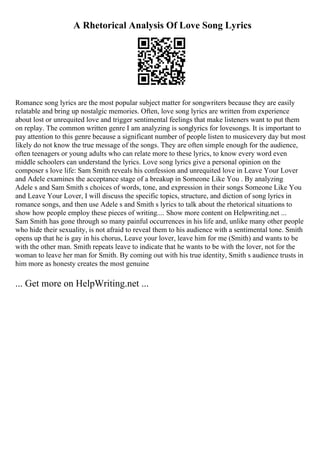 A Rhetorical Analysis Of Love Song Lyrics
Romance song lyrics are the most popular subject matter for songwriters because they are easily
relatable and bring up nostalgic memories. Often, love song lyrics are written from experience
about lost or unrequited love and trigger sentimental feelings that make listeners want to put them
on replay. The common written genre I am analyzing is songlyrics for lovesongs. It is important to
pay attention to this genre because a significant number of people listen to musicevery day but most
likely do not know the true message of the songs. They are often simple enough for the audience,
often teenagers or young adults who can relate more to these lyrics, to know every word even
middle schoolers can understand the lyrics. Love song lyrics give a personal opinion on the
composer s love life: Sam Smith reveals his confession and unrequited love in Leave Your Lover
and Adele examines the acceptance stage of a breakup in Someone Like You . By analyzing
Adele s and Sam Smith s choices of words, tone, and expression in their songs Someone Like You
and Leave Your Lover, I will discuss the specific topics, structure, and diction of song lyrics in
romance songs, and then use Adele s and Smith s lyrics to talk about the rhetorical situations to
show how people employ these pieces of writing.... Show more content on Helpwriting.net ...
Sam Smith has gone through so many painful occurrences in his life and, unlike many other people
who hide their sexuality, is not afraid to reveal them to his audience with a sentimental tone. Smith
opens up that he is gay in his chorus, Leave your lover, leave him for me (Smith) and wants to be
with the other man. Smith repeats leave to indicate that he wants to be with the lover, not for the
woman to leave her man for Smith. By coming out with his true identity, Smith s audience trusts in
him more as honesty creates the most genuine
... Get more on HelpWriting.net ...
 