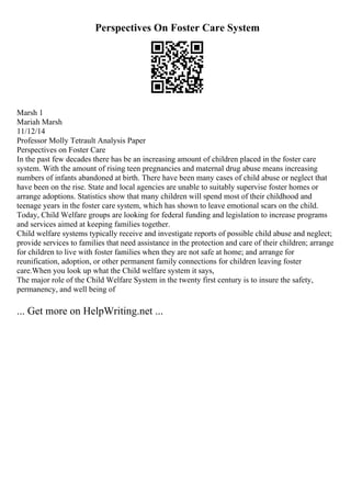 Perspectives On Foster Care System
Marsh 1
Mariah Marsh
11/12/14
Professor Molly Tetrault Analysis Paper
Perspectives on Foster Care
In the past few decades there has be an increasing amount of children placed in the foster care
system. With the amount of rising teen pregnancies and maternal drug abuse means increasing
numbers of infants abandoned at birth. There have been many cases of child abuse or neglect that
have been on the rise. State and local agencies are unable to suitably supervise foster homes or
arrange adoptions. Statistics show that many children will spend most of their childhood and
teenage years in the foster care system, which has shown to leave emotional scars on the child.
Today, Child Welfare groups are looking for federal funding and legislation to increase programs
and services aimed at keeping families together.
Child welfare systems typically receive and investigate reports of possible child abuse and neglect;
provide services to families that need assistance in the protection and care of their children; arrange
for children to live with foster families when they are not safe at home; and arrange for
reunification, adoption, or other permanent family connections for children leaving foster
care.When you look up what the Child welfare system it says,
The major role of the Child Welfare System in the twenty first century is to insure the safety,
permanency, and well being of
... Get more on HelpWriting.net ...
 
