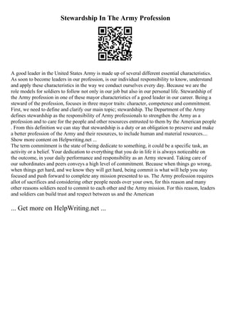 Stewardship In The Army Profession
A good leader in the United States Army is made up of several different essential characteristics.
As soon to become leaders in our profession, is our individual responsibility to know, understand
and apply these characteristics in the way we conduct ourselves every day. Because we are the
role models for soldiers to follow not only in our job but also in our personal life. Stewardship of
the Army profession in one of these mayor characteristics of a good leader in our career. Being a
steward of the profession, focuses in three mayor traits: character, competence and commitment.
First, we need to define and clarify our main topic; stewardship. The Department of the Army
defines stewardship as the responsibility of Army professionals to strengthen the Army as a
profession and to care for the people and other resources entrusted to them by the American people
. From this definition we can stay that stewardship is a duty or an obligation to preserve and make
a better profession of the Army and their resources, to include human and material resources....
Show more content on Helpwriting.net ...
The term commitment is the state of being dedicate to something, it could be a specific task, an
activity or a belief. Your dedication to everything that you do in life it is always noticeable on
the outcome, in your daily performance and responsibility as an Army steward. Taking care of
our subordinates and peers conveys a high level of commitment. Because when things go wrong,
when things get hard, and we know they will get hard, being commit is what will help you stay
focused and push forward to complete any mission presented to us. The Army profession requires
allot of sacrifices and considering other people needs over your own, for this reason and many
other reasons soldiers need to commit to each other and the Army mission. For this reason, leaders
and soldiers can build trust and respect between us and the American
... Get more on HelpWriting.net ...
 