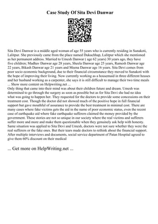 Case Study Of Sita Devi Danwar
Sita Devi Danwar is a middle aged woman of age 55 years who is currently residing in Sunakoti,
Lalitpur. She previously came from the place named Dukuchhap, Lalitpur which she mentioned
as her permanent address. Married to Umesh Danwar ( age 62 years) 30 years ago, they have
five children; Madhav Danwar age 28 years, Sheela Danwar age 25 years, Ramesh Danwar age
22 years, Bikash Danwar age 21 years and Meena Danwar age 16 years. Sita Devi comes from
poor socio economic background, due to their financial circumstance they moved to Sunakoti with
the hope of improving their living. Now currently working as a housemaid in three different houses
and her husband working as a carpenter, she says it is still difficult to manage their two time meals
... Show more content on Helpwriting.net ...
Only thing that came into their mind was about their children future and dream. Umesh was
determined to go through the surgery as soon as possible but as for Sita Devi she had no idea
what was going to happen her. They requested for the doctors to provide some concessions on their
treatment cost. Though the doctor did not showed much of the positive hope in full financial
support but gave mouthful of assurance to provide the best treatment in minimal cost. There are
many cases where fake victims gets the aid in the name of poor economic status, even the recent
case of earthquake aid where fake earthquake sufferers claimed the money provided by the
government. These stories are not so unique in our society where the real victims and sufferers
suffer more and more and make them questionable when they genuinely ask help with honesty.
Same situation was applied to Sita Devi and Umesh, doctors were not sure whether they were the
real sufferers or the fake ones. But their tears made doctors to rethink about the financial support.
After multiple interviews and documents, social service department of Patan Hospital agreed to
give them 60% discount on their medical
... Get more on HelpWriting.net ...
 