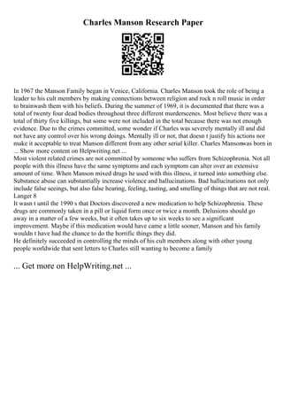 Charles Manson Research Paper
In 1967 the Manson Family began in Venice, California. Charles Manson took the role of being a
leader to his cult members by making connections between religion and rock n roll music in order
to brainwash them with his beliefs. During the summer of 1969, it is documented that there was a
total of twenty four dead bodies throughout three different murderscenes. Most believe there was a
total of thirty five killings, but some were not included in the total because there was not enough
evidence. Due to the crimes committed, some wonder if Charles was severely mentally ill and did
not have any control over his wrong doings. Mentally ill or not, that doesn t justify his actions nor
make it acceptable to treat Manson different from any other serial killer. Charles Mansonwas born in
... Show more content on Helpwriting.net ...
Most violent related crimes are not committed by someone who suffers from Schizophrenia. Not all
people with this illness have the same symptoms and each symptom can alter over an extensive
amount of time. When Manson mixed drugs he used with this illness, it turned into something else.
Substance abuse can substantially increase violence and hallucinations. Bad hallucinations not only
include false seeings, but also false hearing, feeling, tasting, and smelling of things that are not real.
Langer 8
It wasn t until the 1990 s that Doctors discovered a new medication to help Schizophrenia. These
drugs are commonly taken in a pill or liquid form once or twice a month. Delusions should go
away in a matter of a few weeks, but it often takes up to six weeks to see a significant
improvement. Maybe if this medication would have came a little sooner, Manson and his family
wouldn t have had the chance to do the horrific things they did.
He definitely succeeded in controlling the minds of his cult members along with other young
people worldwide that sent letters to Charles still wanting to become a family
... Get more on HelpWriting.net ...
 