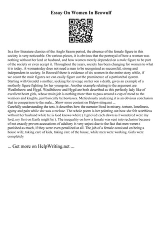 Essay On Women In Beowulf
In a few literature classics of the Anglo Saxon period, the absence of the female figure in this
society is very noticeable. On various pieces, it is obvious that the portrayal of how a woman was
nothing without her lord or husband, and how women merely depended on a male figure to be part
of the society or even accept it. Throughout the years, society has been changing for women to what
it is today. A womantoday does not need a man to be recognized as successful, strong and
independent in society. In Beowulf there is evidence of six women in the entire story while, if
we count the male figures we can easily figure out the prominence of a patriarchal system.
Starting with Grendel s mother, seeking for revenge on her son s death, gives an example of a
motherly figure fighting for her youngster. Another example relating to the argument are
Wealhtheow and Hygd. Wealhtheow and Hygd are both described as this perfectly lady like of
excellent heart girls, whose main job is nothing more than to pass around a cup of mead to the
warriors and knights, just basically be hostesses. Meticulously analyzing it is an obvious conclusion
that in comparison to the male... Show more content on Helpwriting.net ...
Carefully understanding the text, it describes how the narrator lived in misery, torture, loneliness,
agony and pain while she was a recluse. The whole poem is her pointing out how she felt worthless
without her husband while he is God knows where ( I grieved each dawn as I wondered were my
lord, my first on Earth might be ). The inequality on how a female was sent into reclusion because
of not exactly proven accusations of adultery is very unjust due to the fact that men weren t
punished as much, if they were even penalized at all. The job of a female consisted on being a
house wife, taking care of kids, taking care of the house, while men were working. Girls were
completely
... Get more on HelpWriting.net ...
 