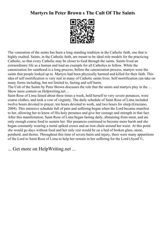 Martyrs In Peter Brown s The Cult Of The Saints
The veneration of the saints has been a long standing tradition in the Catholic faith, one that is
highly exalted. Saints, in the Catholic faith, are meant to be ideal role models for the practicing
Catholic, so that every Catholic may be closer to God through the saints. Saints lived an
extraordinary life as a human and lead an example for all Catholics to follow. While the
canonization for sainthood is a long process, before the canonization process, martyrs were the
saints that people looked up to. Martyrs had been physically harmed and killed for their faith. This
idea of self mortification is very real in many of Catholic saints lives. Self mortification can take on
many forms including, but not limited to, fasting and self harm.
The Cult of the Saints by Peter Brown discusses the role that the saints and martyrs play in the ...
Show more content on Helpwriting.net ...
Saint Rose of Lima fasted about three times a week, held herself to very severe penances, wore
coarse clothes, and took a vow of virginity. The daily schedule of Saint Rose of Lima included
twelve hours devoted to prayer, ten hours devoted to work, and two hours for sleep (Graziano,
2004). This intensive schedule full of pain and suffering began when the Lord became manifest
to her, allowing her to know of His holy presence and give her courage and strength in that fact.
After this manifestation, Saint Rose of Lima began fasting daily, abstaining from meat, and ate
only enough coarse food to sustain her. Her penances continued to become more harsh and she
began constantly wearing a metal spiked crown and an iron chain around her waist. At this point
she would go days without food and her only rest would be on a bed of broken glass, stone,
potsherd, and thorns. Throughout this time of severe harm and injury, there were many apparitions
of the Lord to Saint Rose of Lima to help her remain in her suffering for the Lord (AymГ©,
... Get more on HelpWriting.net ...
 
