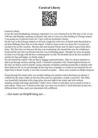 Carnival Liberty
Carnival Liberty
It was the most breathtaking, amazing, experience I ve ever witnessed in my life time so far. It was
2:00 am cold Saturday morning on January 2nd, and we were on a bus heading to Chicago airport.
I was going on a Carnival Cruise for 7 days with my boyfriend s family.
On the way to the Chicago airport we all took a huge bus with rows of bench seats that picked us
up from Dubuque then took us to the airport. I tried to sleep on the way there but I was just too
excited to be on this vacation. The bus ride took around 4 hours and we had to stop at least three
times. The first time was because the bus was overheating, the second time was for a bathroom
break and the last time was because the bus was overheating again. I thought we were not going
to make it to Chicago with the bus overheating but we did. We all piled out of the bus excited to
stretch our legs and happy we finally made it.
We all entered the airport with our heavy luggage and tired bodies. After we all got situated we
had to go through security and bag check. I realized I remember why I hated airports because of
the lines we had to wait in and the various amounts of families running around like a chicken with
their head cut off. As we got through all the long lines of people we waited at our terminal for our
flight time to board. Finally it was time to board our plane ... Show more content on Helpwriting.net
...
Going through the tunnel, their was workers taking your pictures and welcoming you aboard. I
walked into the ship s lobby on the first floor and was speechless, it didn t seem real. The lobby
was beautifully furnished with a huge glass elevator right in the center and with workers
standing around with maps and drinks. I didn t know where to start there was so much to look at
and explore. There was 13 decks on the ship, my room was on deck 2. Each deck had at least two
different kind of bars, each were decorated with a different
... Get more on HelpWriting.net ...
 