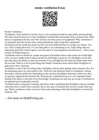 smoke ventilation Essay
Smoke Ventilation
Firefighters, lately defined as heroes, have a very exciting job and do some pretty amazing things.
My main interests however, is how firefighters ventilate heat and smoke from a structure fire. What
pieces of equipment do they use? How do they use those pieces of equipment? Why ventilation is
so important and why do they take certain precautions when using their equipment?
Growing up in the woods has made my life a lot more different than an average city slicker. You
see, I have a thing about fire. It is one thing that is very interesting to me. Some things that are
interesting about fire is that it grows very fast and it is very dangerous, but that never ... Show more
content on Helpwriting.net ...
Ventilation removes heated air, smoke and gasses and replaces those with cooler air to help fight
a fire. In more simple terms it takes out bad air and brings in good air. If a firefighter can do that
then they have the ability to enter the structure to try and fight the fire from the inside rather from
the out side. There is a lot of good things the Smoke Ventilation does which helps firefighters to
gain access into a structure.
Ventilation is one of the first things that a firefighter will do when dealing with a structure fire. It is
the beginning step to try and control a fire. There are four different kinds of ventilation, vertical,
horizontal, natural and forced. Depending on the situation firefighters determine which way they
are going to approach the structure fire. Planning the ventilation process is very important when
dealing with safety, to the best of my knowledge. Something can and may go wrong if ventilation is
not planned and coordinated correctly.
Ventilation plays a big part in strategy and tactics and is something that firefighters always consider
when they have to deal with a structure fire or any type of situation that involves smoke, heat and
gas. When ventilation is done correctly it has many advantages that help firefighters to control the
situation. The
... Get more on HelpWriting.net ...
 