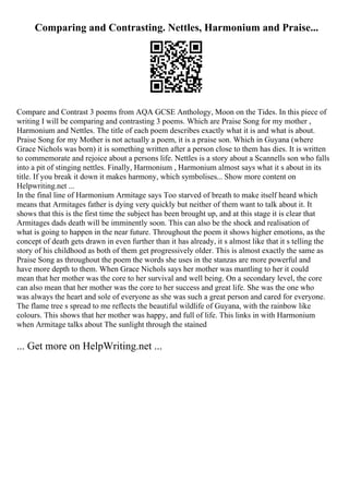 Comparing and Contrasting. Nettles, Harmonium and Praise...
Compare and Contrast 3 poems from AQA GCSE Anthology, Moon on the Tides. In this piece of
writing I will be comparing and contrasting 3 poems. Which are Praise Song for my mother ,
Harmonium and Nettles. The title of each poem describes exactly what it is and what is about.
Praise Song for my Mother is not actually a poem, it is a praise son. Which in Guyana (where
Grace Nichols was born) it is something written after a person close to them has dies. It is written
to commemorate and rejoice about a persons life. Nettles is a story about a Scannells son who falls
into a pit of stinging nettles. Finally, Harmonium , Harmonium almost says what it s about in its
title. If you break it down it makes harmony, which symbolises... Show more content on
Helpwriting.net ...
In the final line of Harmonium Armitage says Too starved of breath to make itself heard which
means that Armitages father is dying very quickly but neither of them want to talk about it. It
shows that this is the first time the subject has been brought up, and at this stage it is clear that
Armitages dads death will be imminently soon. This can also be the shock and realisation of
what is going to happen in the near future. Throughout the poem it shows higher emotions, as the
concept of death gets drawn in even further than it has already, it s almost like that it s telling the
story of his childhood as both of them get progressively older. This is almost exactly the same as
Praise Song as throughout the poem the words she uses in the stanzas are more powerful and
have more depth to them. When Grace Nichols says her mother was mantling to her it could
mean that her mother was the core to her survival and well being. On a secondary level, the core
can also mean that her mother was the core to her success and great life. She was the one who
was always the heart and sole of everyone as she was such a great person and cared for everyone.
The flame tree s spread to me reflects the beautiful wildlife of Guyana, with the rainbow like
colours. This shows that her mother was happy, and full of life. This links in with Harmonium
when Armitage talks about The sunlight through the stained
... Get more on HelpWriting.net ...
 