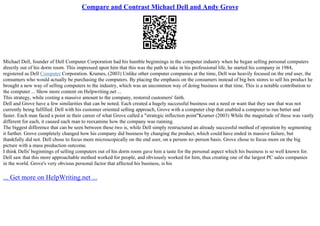 Compare and Contrast Michael Dell and Andy Grove
Michael Dell, founder of Dell Computer Corporation had his humble beginnings in the computer industry when he began selling personal computers
directly out of his dorm room. This impressed upon him that this was the path to take in his professional life, he started his company in 1984,
registered as Dell Computer Corporation. Krames, (2003) Unlike other computer companies at the time, Dell was heavily focused on the end user, the
consumers who would actually be purchasing the computers. By placing the emphasis on the consumers instead of big box stores to sell his product he
brought a new way of selling computers to the industry, which was an uncommon way of doing business at that time. This is a notable contribution to
the computer ... Show more content on Helpwriting.net ...
This strategy, while costing a massive amount to the company, restored customers' faith.
Dell and Grove have a few similarities that can be noted. Each created a hugely successful business out a need or want that they saw that was not
currently being fulfilled. Dell with his customer oriented selling approach, Grove with a computer chip that enabled a computer to run better and
faster. Each man faced a point in their career of what Grove called a "strategic inflection point"Kramer (2003) While the magnitude of these was vastly
different for each, it caused each man to reexamine how the company was running.
The biggest difference that can be seen between these two is, while Dell simply restructured an already successful method of operation by segmenting
it further. Grove completely changed how his company did business by changing the product, which could have ended in massive failure, but
thankfully did not. Dell chose to focus more microscopically on the end user, on a person–to–person basis. Grove chose to focus more on the big
picture with a mass production outcome.
I think Dells' beginnings of selling computers out of his dorm room gave him a taste for the personal aspect which his business is so well known for.
Dell saw that this more approachable method worked for people, and obviously worked for him, thus creating one of the largest PC sales companies
in the world. Grove's very obvious personal factor that affected his business, is his
... Get more on HelpWriting.net ...
 