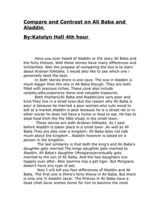 Compare and Contrast on Ali Baba and
Aladdin
By:Katelyn Hall 4th hour



        Have you ever heard of Aladdin or the story Ali Baba and
the forty thieves. Well these stories have many differences and
similarities. Also the propose of comparing the two is to learn
about Arabian folktales. I would also like to see which one i
personally liked the best.
        In both stories there is one cave. The one in Aladdin is
much bigger than the one in Ali Baba though. They are both
filled with precious riches. These cave also include
carpets,silks,expensive items and valuable treasures.
        Both charters(Ali Baba and Aladdin)are very poor and
kind.They live in a small town.But the reason why Ali Baba is
poor is because he married a poor woman,who cuts wood to
sell at a market.Aladdin is poor because he is a street rat or in
other words he does not have a home or food to eat. He has to
steal food from the the little shops in the small town.
         These stories are both Arabian folktales. As I said
before Aladdin is taken place in a small town .As well as Ali
Baba.They are also near a kingdom. Ali Baba does not talk
much about the kingdom . Aladdin however is based on a
person in the kingdom.
          The last similarity is that both the king's and Ali Baba's
daughter gets married.The kings daughter gets married to
Aladdin. Ali Baba's daughter (Morgiana)eventually gets
married to the son of Ali Baba. And the two daughters live
happily ever after. Also Jasmine has a pet tiger. But Morgiana
doesn't have any type of pet.
          Now I will tell you four differences of Aladdin and Ali
Baba. The first one is there's forty thieve in Ali Baba. But there
is only one in Aladdin Javar. The thieves in Ali Baba have a
head chief.Javar wishes Genie for him to become the most
 