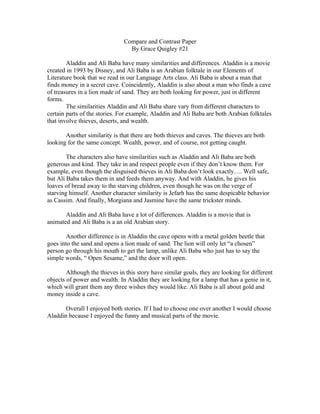 Compare and Contrast Paper
                                 By Grace Quigley #21

        Aladdin and Ali Baba have many similarities and differences. Aladdin is a movie
created in 1993 by Disney, and Ali Baba is an Arabian folktale in our Elements of
Literature book that we read in our Language Arts class. Ali Baba is about a man that
finds money in a secret cave. Coincidently, Aladdin is also about a man who finds a cave
of treasures in a lion made of sand. They are both looking for power, just in different
forms.
        The similarities Aladdin and Ali Baba share vary from different characters to
certain parts of the stories. For example, Aladdin and Ali Baba are both Arabian folktales
that involve thieves, deserts, and wealth.

       Another similarity is that there are both thieves and caves. The thieves are both
looking for the same concept. Wealth, power, and of course, not getting caught.

        The characters also have similarities such as Aladdin and Ali Baba are both
generous and kind. They take in and respect people even if they don’t know them. For
example, even though the disguised thieves in Ali Baba don’t look exactly…. Well safe,
but Ali Baba takes them in and feeds them anyway. And with Aladdin, he gives his
loaves of bread away to the starving children, even though he was on the verge of
starving himself. Another character similarity is Jefarh has the same despicable behavior
as Cassim. And finally, Morgiana and Jasmine have the same trickster minds.

       Aladdin and Ali Baba have a lot of differences. Aladdin is a movie that is
animated and Ali Baba is a an old Arabian story.

        Another difference is in Aladdin the cave opens with a metal golden beetle that
goes into the sand and opens a lion made of sand. The lion will only let “a chosen”
person go through his mouth to get the lamp, unlike Ali Baba who just has to say the
simple words, “ Open Sesame,” and the door will open.

        Although the thieves in this story have similar goals, they are looking for different
objects of power and wealth. In Aladdin they are looking for a lamp that has a genie in it,
which will grant them any three wishes they would like. Ali Baba is all about gold and
money inside a cave.

       Overall I enjoyed both stories. If I had to choose one over another I would choose
Aladdin because I enjoyed the funny and musical parts of the movie.
 