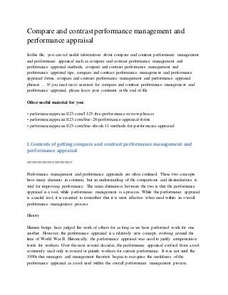 Compare and contrast performance management and
performance appraisal
In this file, you can ref useful information about compare and contrast performance management
and performance appraisal such as compare and contrast performance management and
performance appraisal methods, compare and contrast performance management and
performance appraisal tips, compare and contrast performance management and performance
appraisal forms, compare and contrast performance management and performance appraisal
phrases … If you need more assistant for compare and contrast performance management and
performance appraisal, please leave your comment at the end of file.
Other useful material for you:
• performanceappraisal123.com/1125-free-performance-review-phrases
• performanceappraisal123.com/free-28-performance-appraisal-forms
• performanceappraisal123.com/free-ebook-11-methods-for-performance-appraisal
I. Contents of getting compare and contrast performance management and
performance appraisal
==================
Performance management and performance appraisals are often confused. These two concepts
have many elements in common, but an understanding of the comparisons and dissimilarities is
vital for improving performance. The main distinction between the two is that the performance
appraisal is a tool, while performance management is a process. While the performance appraisal
is a useful tool, it is essential to remember that it is most effective when used within an overall
performance management process.
History
Human beings have judged the work of others for as long as we have performed work for one
another. However, the performance appraisal is a relatively new concept, evolving around the
time of World War II. Historically, the performance appraisal was used to justify compensation
levels for workers. Over the next several decades, the performance appraisal evolved from a tool
commonly used only to reward or punish workers for current performance. It was not until the
1950s that managers and management theorists began to recognise the usefulness of the
performance appraisal as a tool used within the overall performance management process.
 
