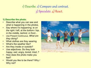 1) Describe the photo.
• Describe what you can see and
what is happening in the photos.
• Say where it’s happening; ie on
the right / left, at the bottom / top,
in the middle, behind, in front...
• Use Present Continuous. What are
they doing?
• What clothes are they wearing
• What’s the weather like?
• Are they inside or outside?
• Use adjectives. Do they look
happy, sad, angry, bored, tired..?
• How does the photo make you
feel?
• Would you like to be there? Why /
Why not?
1) Describe. 2) Compare and contrast.
3) Speculate. 4) React.
 