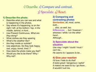 1) Describe the photo.
• Describe what you can see and what
is happening in the photos.
• Say where it’s happening; ie on the
right / left, at the bottom / top, in the
middle, behind, in front...
• Use Present Continuous. What are
they doing?
• What clothes are they wearing
• What’s the weather like?
• Are they inside or outside?
• Use adjectives. Do they look happy,
sad, angry, bored, tired..?
• How does the photo make you feel?
• Would you like to be there? Why /
Why not?
1) Describe. 2) Compare and contrast.
3) Speculate. 4) React.
2) Comparing and
contrasting photos
Similarities; all, most, some,
both...
... also, as well, too.
Differences; ... but / however /
whereas / while / on the other
hand...
Although...
3) Speculate about the
situation
Use may / might / could / must /
can’t be...
He seems to / appears to be...
4) Give your reaction
I’d love / hate to do that!
It looks great / dangerous / awful!
It makes me want to try / go there...
It wouldn’t suit me.
 