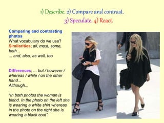 Comparing and contrasting
photos
What vocabulary do we use?
Similarities; all, most, some,
both...
... and, also, as well, too
Differences; ... but / however /
whereas / while / on the other
hand...
Although...
“In both photos the woman is
blond. In the photo on the left she
is wearing a white shirt whereas
in the photo on the right she is
wearing a black coat”.
1) Describe. 2) Compare and contrast.
3) Speculate. 4) React.
 