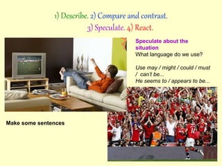Speculate about the
situation
What language do we use?
Use may / might / could / must
/ can’t be...
He seems to / appears to be...
Make some sentences
1) Describe. 2) Compare and contrast.
3) Speculate. 4) React.
 