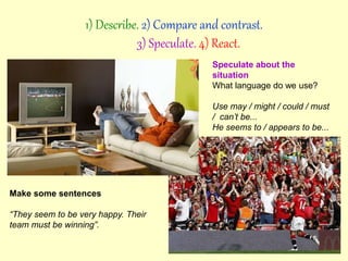 Speculate about the
situation
What language do we use?
Use may / might / could / must
/ can’t be...
He seems to / appears to be...
Make some sentences
“They seem to be very happy. Their
team must be winning”.
1) Describe. 2) Compare and contrast.
3) Speculate. 4) React.
 