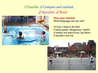 Give your reaction
What language can we use?
I’d love / hate to do that!
It looks great / dangerous / awful!
It makes me want to try / go there...
It wouldn’t suit me.
1) Describe. 2) Compare and contrast.
3) Speculate. 4) React.
 