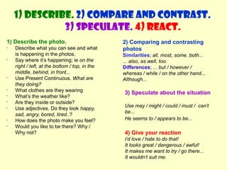 1) Describe. 2) Compare and contrast. 
1) Describe the photo. 
• Describe what you can see and what 
is happening in the photos. 
• Say where it’s happening; ie on the 
right / left, at the bottom / top, in the 
middle, behind, in front... 
• Use Present Continuous. What are 
they doing? 
• What clothes are they wearing 
• What’s the weather like? 
• Are they inside or outside? 
• Use adjectives. Do they look happy, 
sad, angry, bored, tired..? 
• How does the photo make you feel? 
• Would you like to be there? Why / 
Why not? 
3) Speculate. 4) React. 
2) Comparing and contrasting 
photos 
Similarities; all, most, some, both... 
... also, as well, too. 
Differences; ... but / however / 
whereas / while / on the other hand... 
Although... 
3) Speculate about the situation 
Use may / might / could / must / can’t 
be... 
He seems to / appears to be... 
4) Give your reaction 
I’d love / hate to do that! 
It looks great / dangerous / awful! 
It makes me want to try / go there... 
It wouldn’t suit me. 
