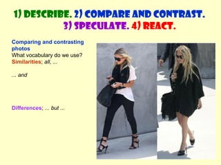1) Describe. 2) Compare and contrast. 
3) Speculate. 4) React. 
Comparing and contrasting 
photos 
What vocabulary do we use? 
Similarities; all, ... 
... and 
Differences; ... but ... 
 