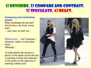 1) Describe. 2) Compare and contrast. 
3) Speculate. 4) React. 
Comparing and contrasting 
photos 
What vocabulary do we use? 
Similarities; all, most, some, 
both... 
... and, also, as well, too 
Differences; ... but / however / 
whereas / while / on the other 
hand... 
Although... 
“In both photos the woman is 
blond. In the photo on the left she 
is wearing a white shirt whereas 
in the photo on the right she is 
wearing a black coat”. 
 