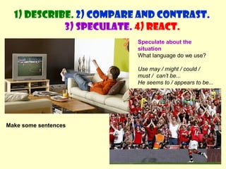 1) Describe. 2) Compare and contrast. 
3) Speculate. 4) React. 
Speculate about the 
situation 
What language do we use? 
Use may / might / could / 
must / can’t be... 
He seems to / appears to be... 
Make some sentences 
 