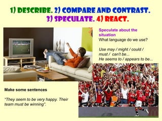 1) Describe. 2) Compare and contrast. 
3) Speculate. 4) React. 
Speculate about the 
situation 
What language do we use? 
Use may / might / could / 
must / can’t be... 
He seems to / appears to be... 
Make some sentences 
“They seem to be very happy. Their 
team must be winning”. 
 