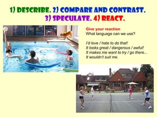 1) Describe. 2) Compare and contrast. 
3) Speculate. 4) React. 
Give your reaction 
What language can we use? 
I’d love / hate to do that! 
It looks great / dangerous / awful! 
It makes me want to try / go there... 
It wouldn’t suit me. 
 