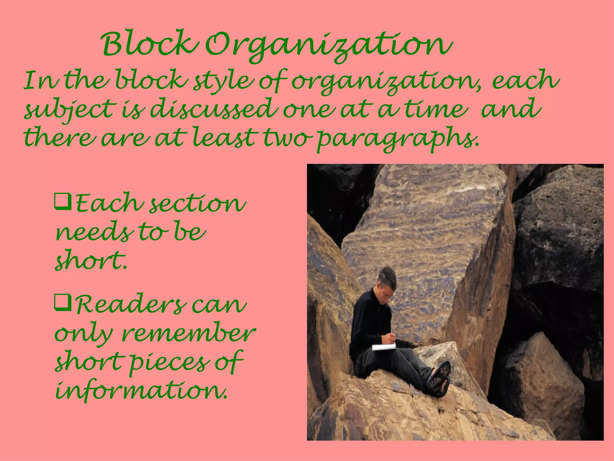 Block Organization
In the block style of organization, each
subject is discussed one at a time and
there are at least two paragraphs.

  Each section
  needs to be
  short.
  Readers can
  only remember
  short pieces of
  information.
 