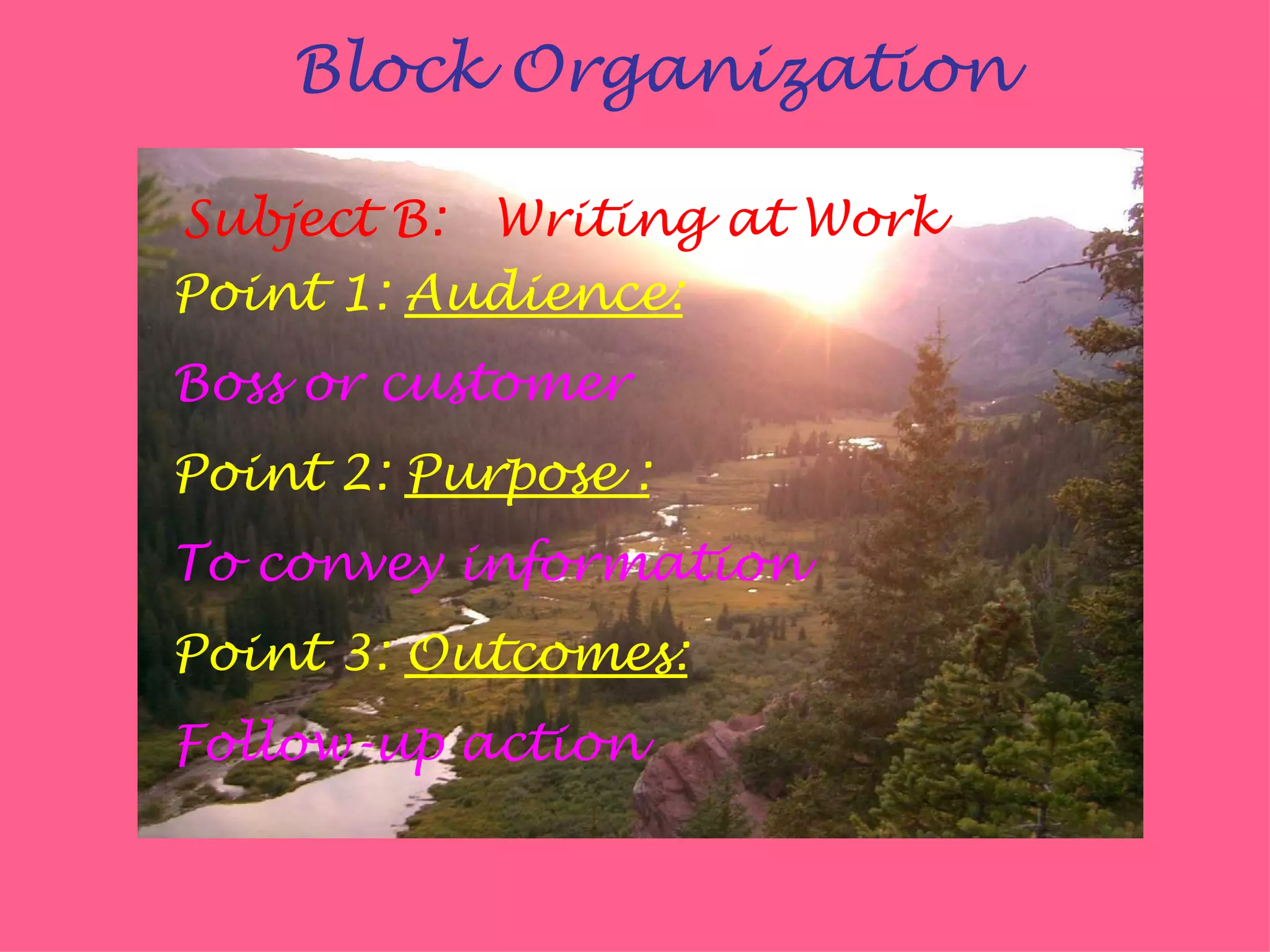 Block Organization

Subject B: Writing at Work
Point 1: Audience:
Boss or customer
Point 2: Purpose :
To convey information
Point 3: Outcomes:
Follow-up action
 