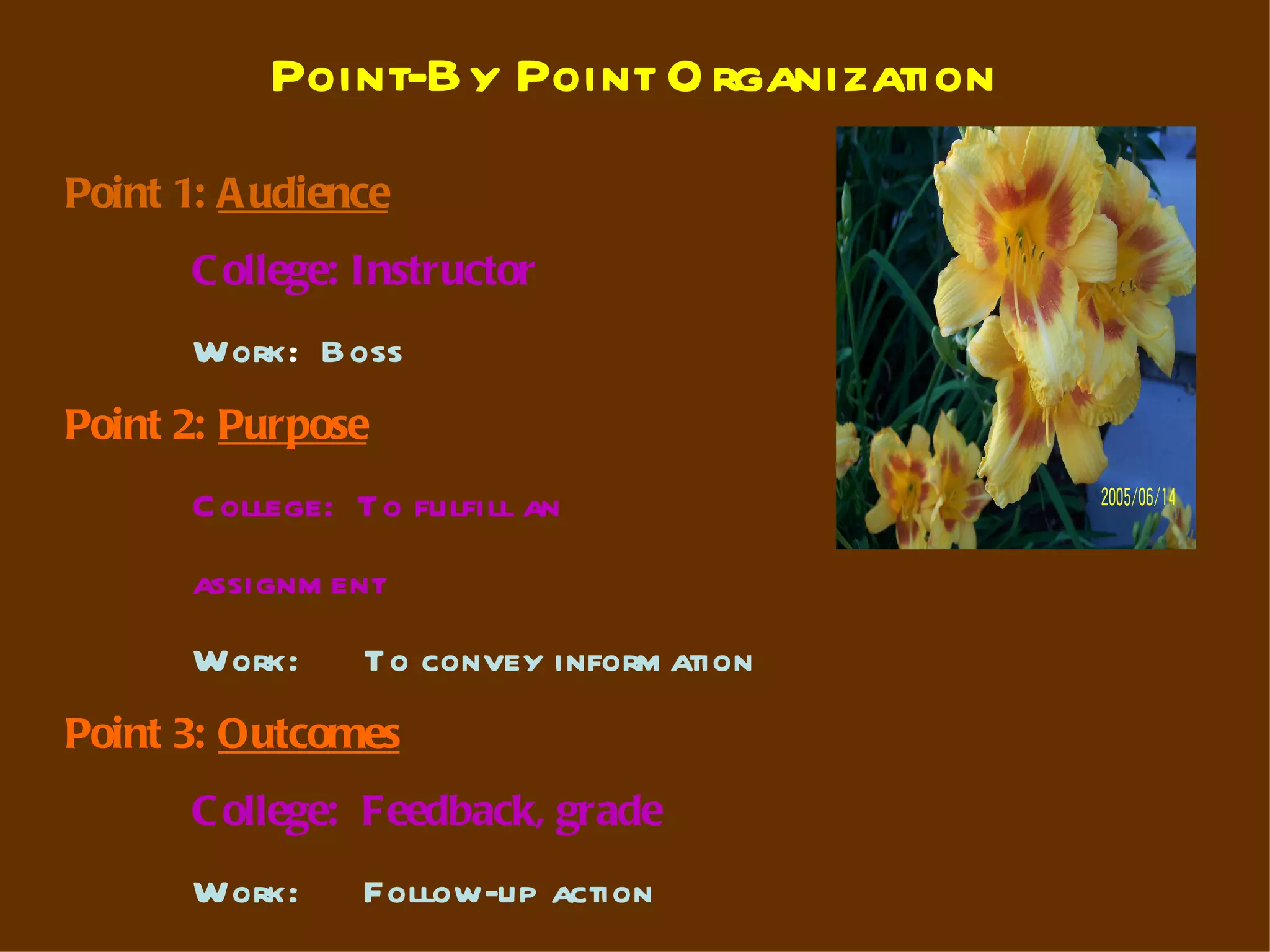 Point-By Point O rganization
Point 1: A udience
       C ollege: Instructor
       Work: Boss
Point 2: Purpose
       C ollege: To fulfill an
       assignm ent
       Work:     To convey inform ation
Point 3: Outcomes
       C ollege: Feedback, grade
       Work:     Follow-up action
 