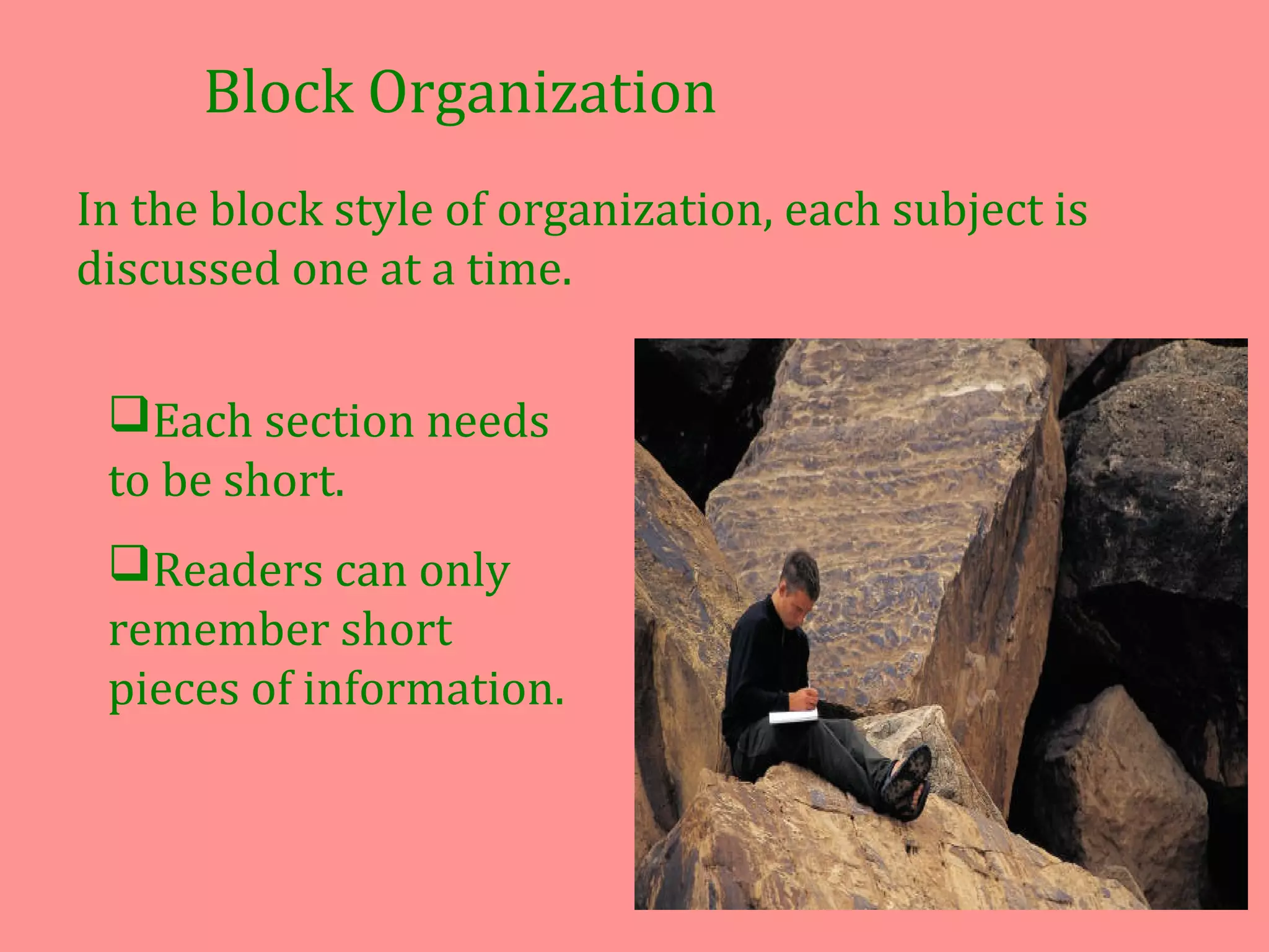 Block Organization
In the block style of organization, each subject is
discussed one at a time.
Each section needs
to be short.
Readers can only
remember short
pieces of information.
 