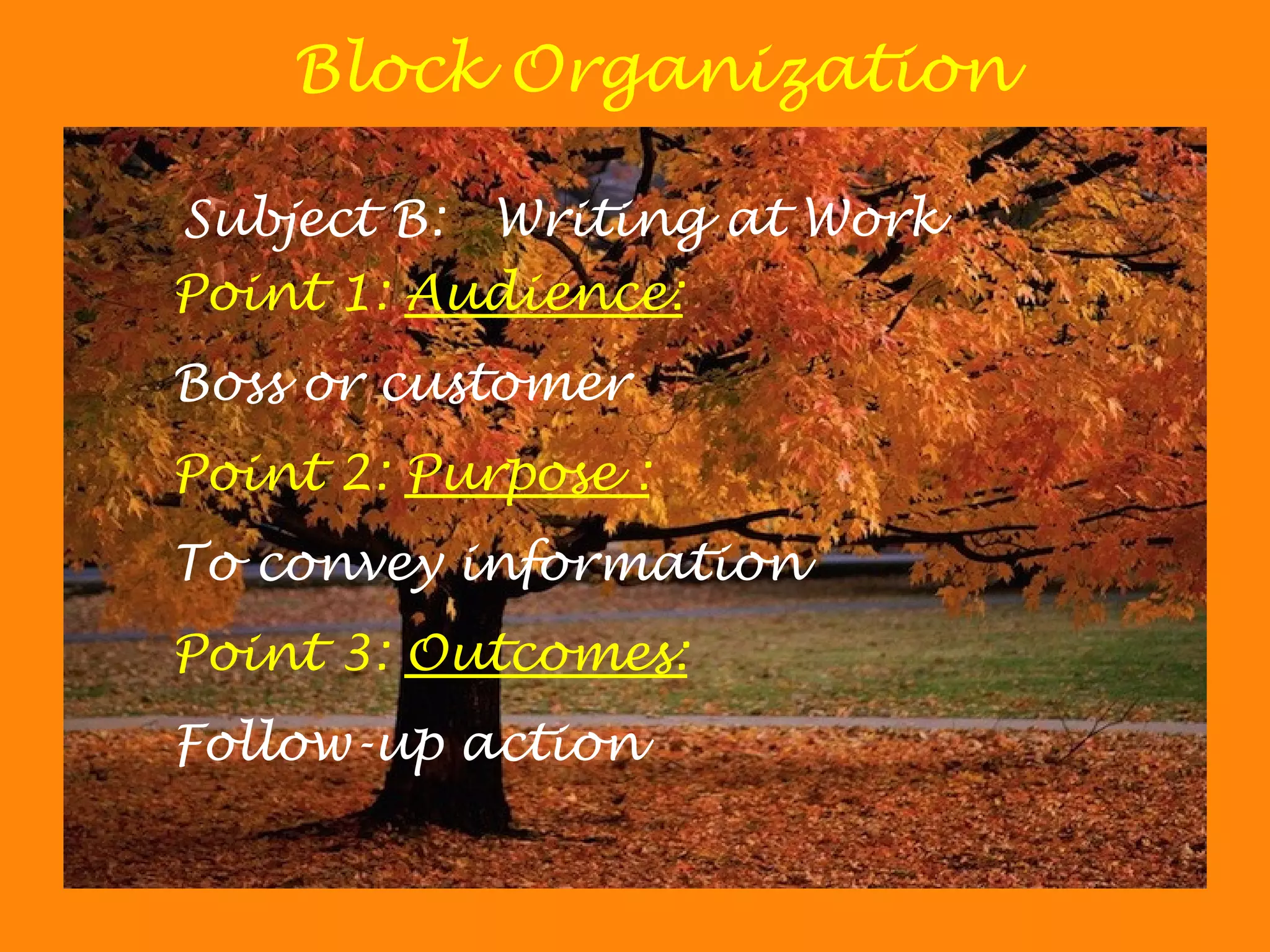 Block Organization
Subject B: Writing at Work
Point 1: Audience:
Boss or customer
Point 2: Purpose :
To convey information
Point 3: Outcomes:
Follow-up action
 