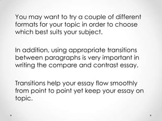 You may want to try a couple of different
formats for your topic in order to choose
which best suits your subject.
In addition, using appropriate transitions
between paragraphs is very important in
writing the compare and contrast essay.
Transitions help your essay flow smoothly
from point to point yet keep your essay on
topic.

 