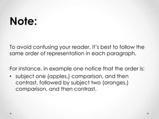 Note:
To avoid confusing your reader, it’s best to follow the
same order of representation in each paragraph.
For instance, in example one notice that the order is:
• subject one (apples,) comparison, and then
contrast, followed by subject two (oranges,)
comparison, and then contrast.

 
