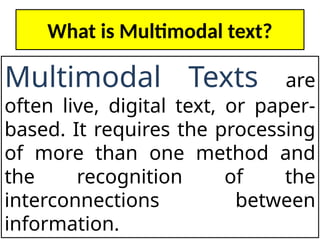 What is Multimodal text?
Multimodal Texts are
often live, digital text, or paper-
based. It requires the processing
of more than one method and
the recognition of the
interconnections between
information.
 