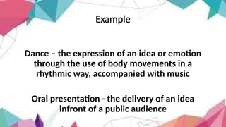 Example
Dance – the expression of an idea or emotion
through the use of body movements in a
rhythmic way, accompanied with music
Oral presentation - the delivery of an idea
infront of a public audience
 