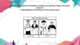 How did you identify the similarities and differences between Filipino and Korean
costume?
• Was getting the information from the posters easy?
 