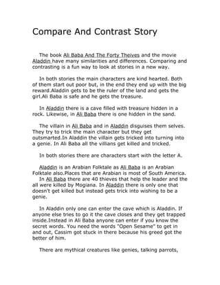 Compare And Contrast Story

   The book Ali Baba And The Forty Theives and the movie
Aladdin have many similarities and differences. Comparing and
contrasting is a fun way to look at stories in a new way.

   In both stories the main characters are kind hearted. Both
of them start out poor but, in the end they end up with the big
reward.Aladdin gets to be the ruler of the land and gets the
girl.Ali Baba is safe and he gets the treasure.

   In Aladdin there is a cave filled with treasure hidden in a
rock. Likewise, in Ali Baba there is one hidden in the sand.

   The villain in Ali Baba and in Aladdin disguises them selves.
They try to trick the main character but they get
outsmarted.In Aladdin the villain gets tricked into turning into
a genie. In Ali Baba all the villians get killed and tricked.

  In both stories there are characters start with the letter A.

    Aladdin is an Arabian Folktale as Ali Baba is an Arabian
Folktale also.Places that are Arabian is most of South America.
    In Ali Baba there are 40 thieves that help the leader and the
all were killed by Mogiana. In Aladdin there is only one that
doesn't get killed but instead gets trick into wishing to be a
genie.

   In Aladdin only one can enter the cave which is Aladdin. If
anyone else tries to go it the cave closes and they get trapped
inside.Instead in Ali Baba anyone can enter if you know the
secret words. You need the words "Open Sesame" to get in
and out, Cassim got stuck in there because his greed got the
better of him.

  There are mythical creatures like genies, talking parrots,
 